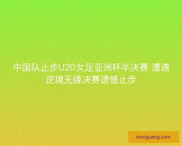 中国队止步U20女足亚洲杯半决赛 遭遇逆境无缘决赛遗憾止步