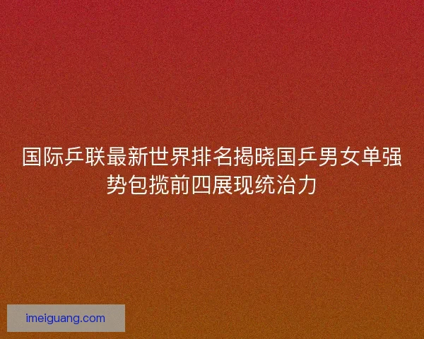 国际乒联最新世界排名揭晓国乒男女单强势包揽前四展现统治力