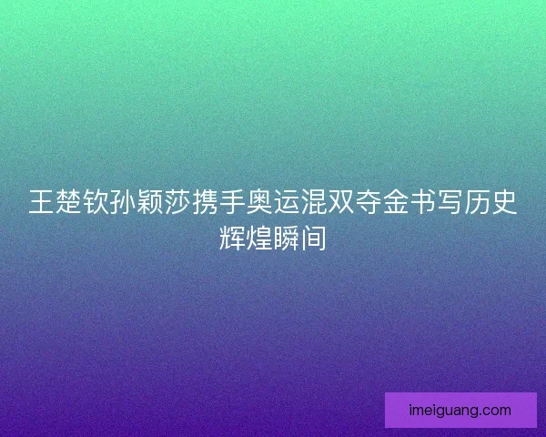 王楚钦孙颖莎携手奥运混双夺金书写历史辉煌瞬间