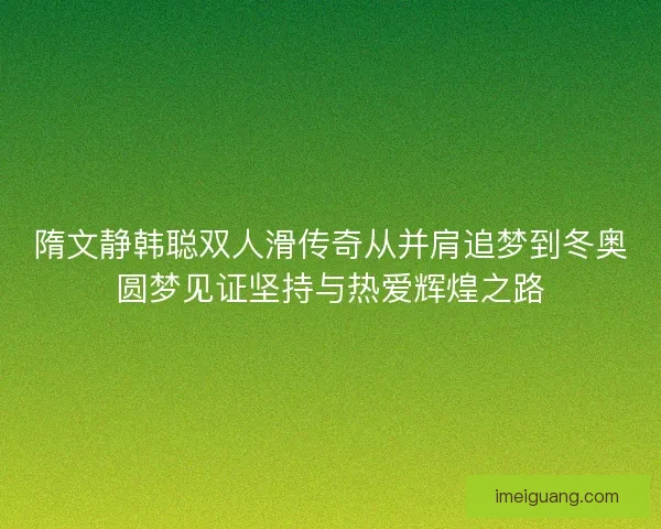 隋文静韩聪双人滑传奇从并肩追梦到冬奥圆梦见证坚持与热爱辉煌之路