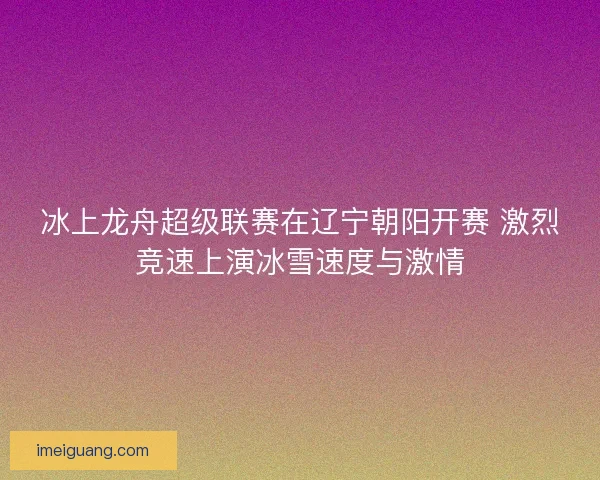 冰上龙舟超级联赛在辽宁朝阳开赛 激烈竞速上演冰雪速度与激情