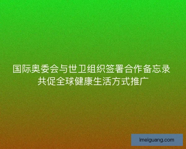 国际奥委会与世卫组织签署合作备忘录 共促全球健康生活方式推广