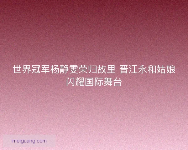 世界冠军杨静雯荣归故里 晋江永和姑娘闪耀国际舞台