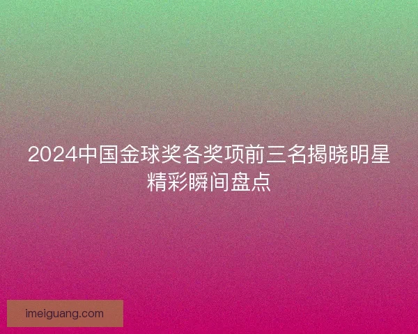 2024中国金球奖各奖项前三名揭晓明星精彩瞬间盘点 2024中国金球奖各奖项前三名揭晓明星精彩瞬间盘点